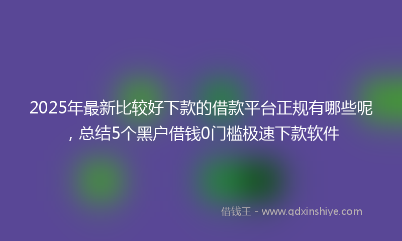2025年最新比较好下款的借款平台正规有哪些呢，总结5个黑户借钱0门槛极速下款软件