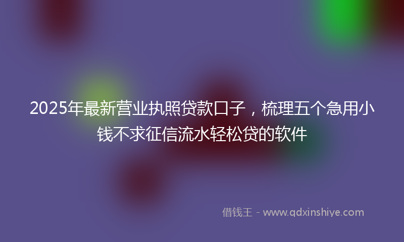 2025年最新营业执照贷款口子，梳理五个急用小钱不求征信流水轻松贷的软件