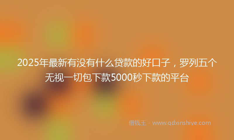 2025年最新有没有什么贷款的好口子，罗列五个无视一切包下款5000秒下款的平台