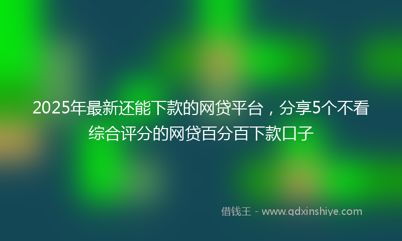 2025年最新还能下款的网贷平台，分享5个不看综合评分的网贷百分百下款口子