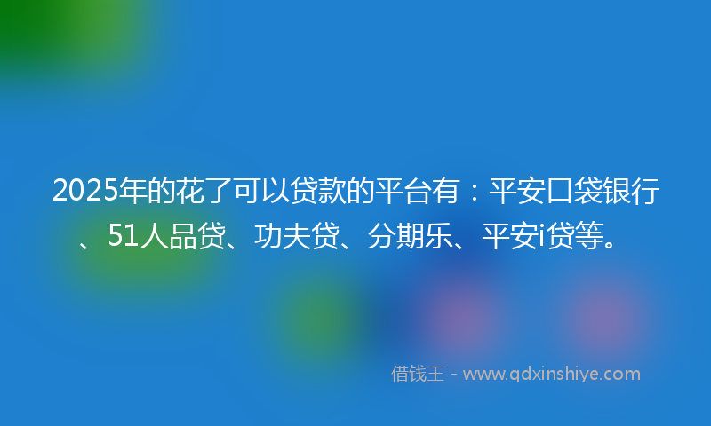 2025年的花了可以贷款的平台有：平安口袋银行、51人品贷、功夫贷、分期乐、平安i贷等。