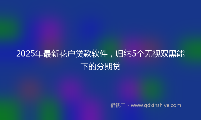 2025年最新花户贷款软件，归纳5个无视双黑能下的分期贷