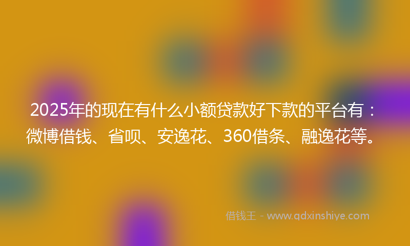2025年的现在有什么小额贷款好下款的平台有：微博借钱、省呗、安逸花、360借条、融逸花等。