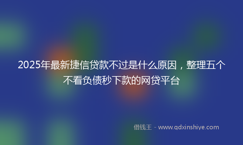 2025年最新捷信贷款不过是什么原因，整理五个不看负债秒下款的网贷平台