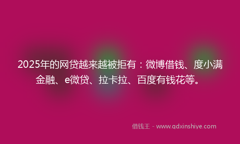 2025年的网贷越来越被拒有：微博借钱、度小满金融、e微贷、拉卡拉、百度有钱花等。