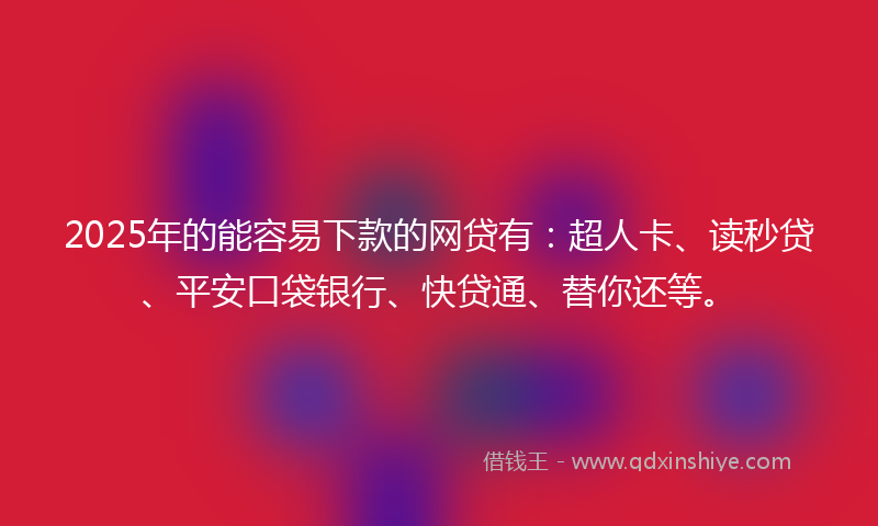 2025年的能容易下款的网贷有：超人卡、读秒贷、平安口袋银行、快贷通、替你还等。