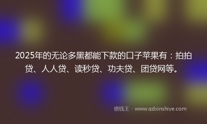 2025年的无论多黑都能下款的口子苹果有：拍拍贷、人人贷、读秒贷、功夫贷、团贷网等。