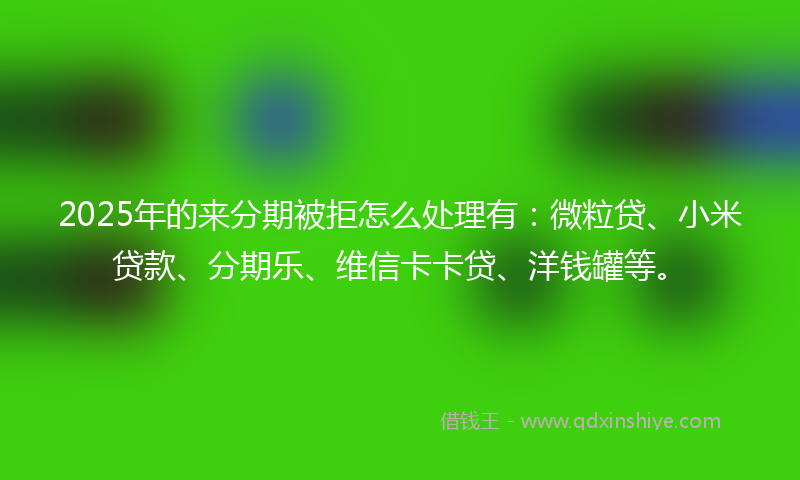 2025年的来分期被拒怎么处理有：微粒贷、小米贷款、分期乐、维信卡卡贷、洋钱罐等。
