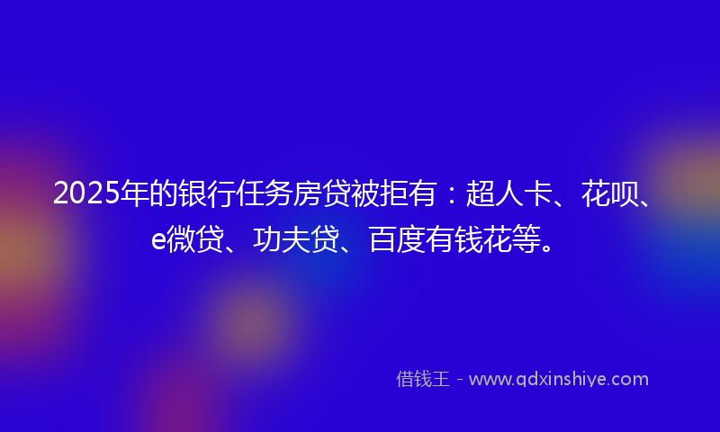 2025年的银行任务房贷被拒有：超人卡、花呗、e微贷、功夫贷、百度有钱花等。