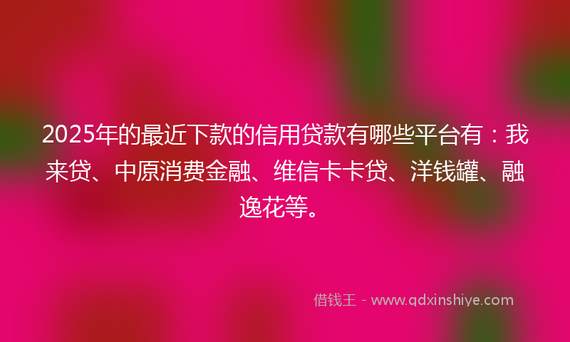 2025年的最近下款的信用贷款有哪些平台有：我来贷、中原消费金融、维信卡卡贷、洋钱罐、融逸花等。