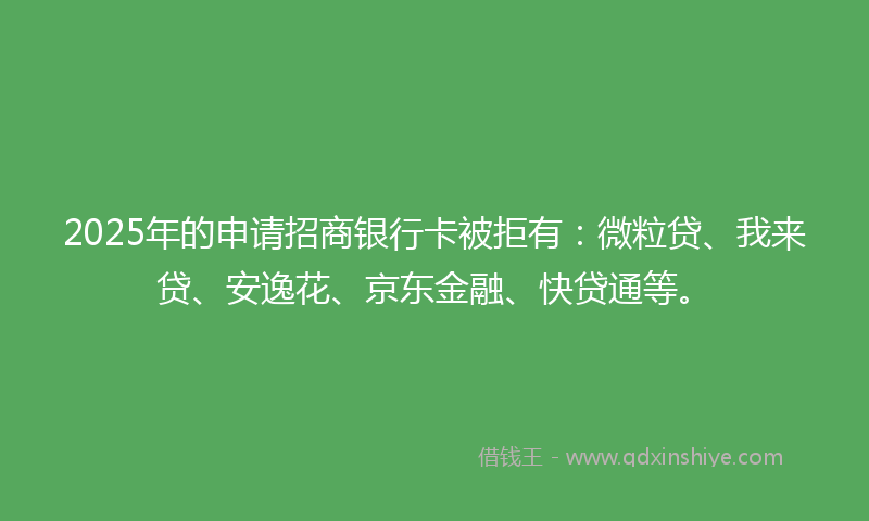 2025年的申请招商银行卡被拒有：微粒贷、我来贷、安逸花、京东金融、快贷通等。