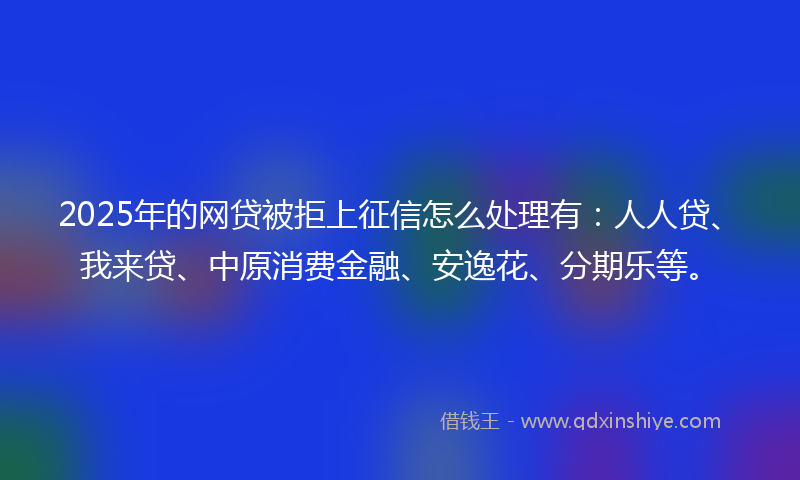2025年的网贷被拒上征信怎么处理有：人人贷、我来贷、中原消费金融、安逸花、分期乐等。