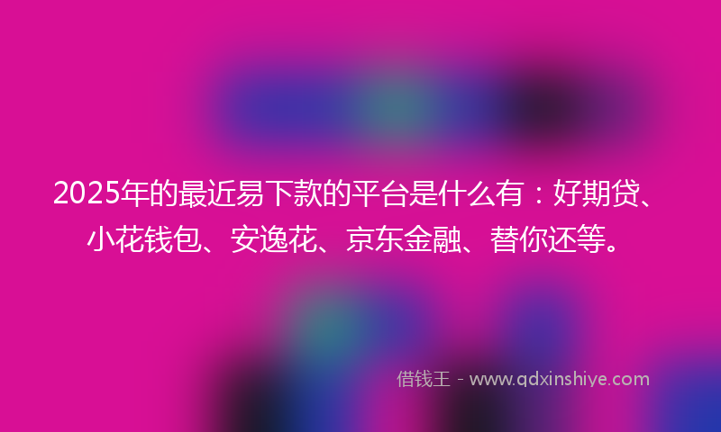 2025年的最近易下款的平台是什么有：好期贷、小花钱包、安逸花、京东金融、替你还等。