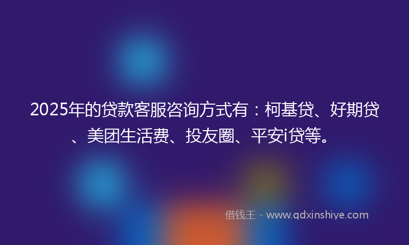 2025年的贷款客服咨询方式有：柯基贷、好期贷、美团生活费、投友圈、平安i贷等。