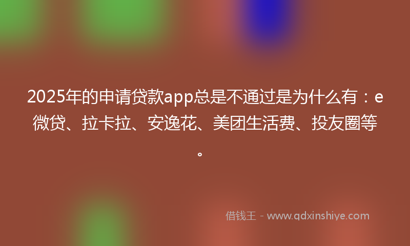 2025年的申请贷款app总是不通过是为什么有：e微贷、拉卡拉、安逸花、美团生活费、投友圈等。