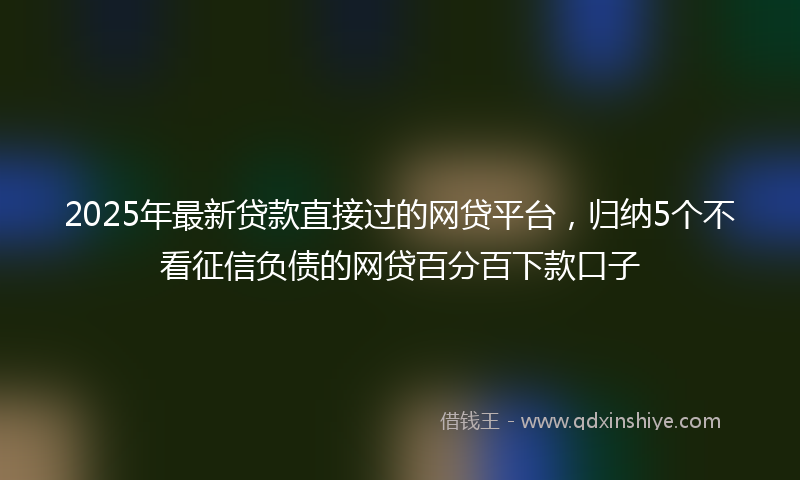 2025年最新贷款直接过的网贷平台，归纳5个不看征信负债的网贷百分百下款口子