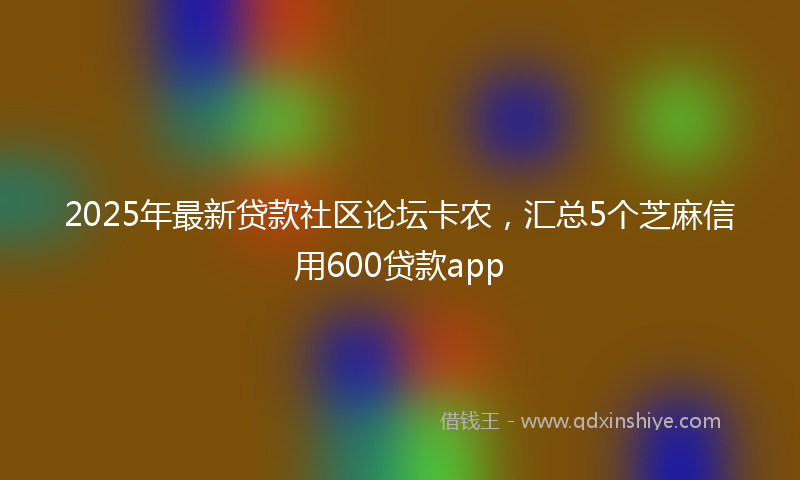 2025年最新贷款社区论坛卡农，汇总5个芝麻信用600贷款app