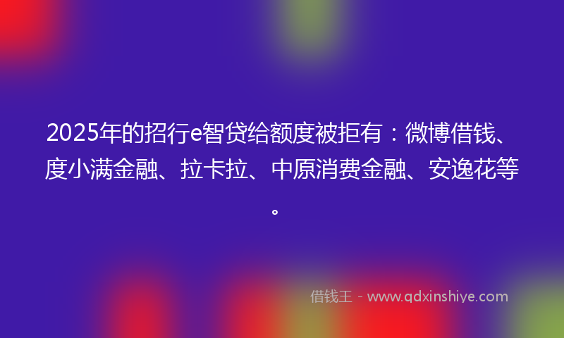 2025年的招行e智贷给额度被拒有：微博借钱、度小满金融、拉卡拉、中原消费金融、安逸花等。