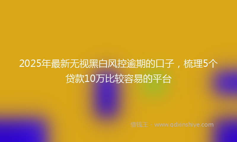 2025年最新无视黑白风控逾期的口子，梳理5个贷款10万比较容易的平台