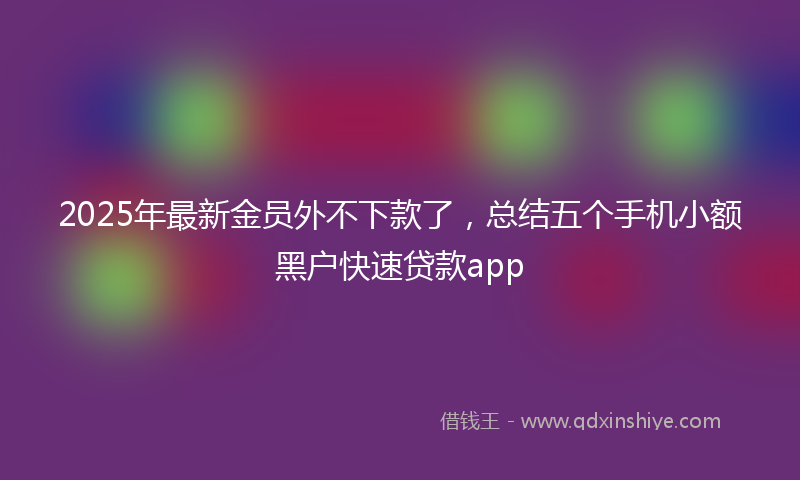 2025年最新金员外不下款了，总结五个手机小额黑户快速贷款app