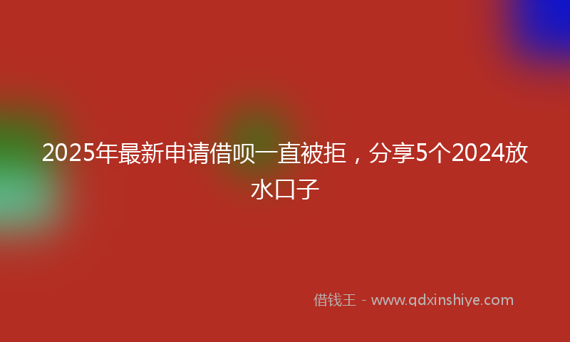 2025年最新申请借呗一直被拒，分享5个2024放水口子