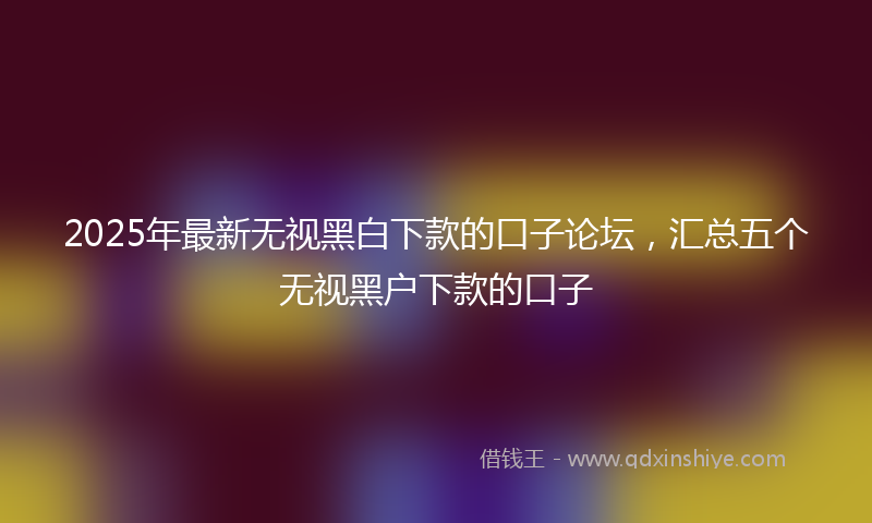 2025年最新无视黑白下款的口子论坛，汇总五个无视黑户下款的口子