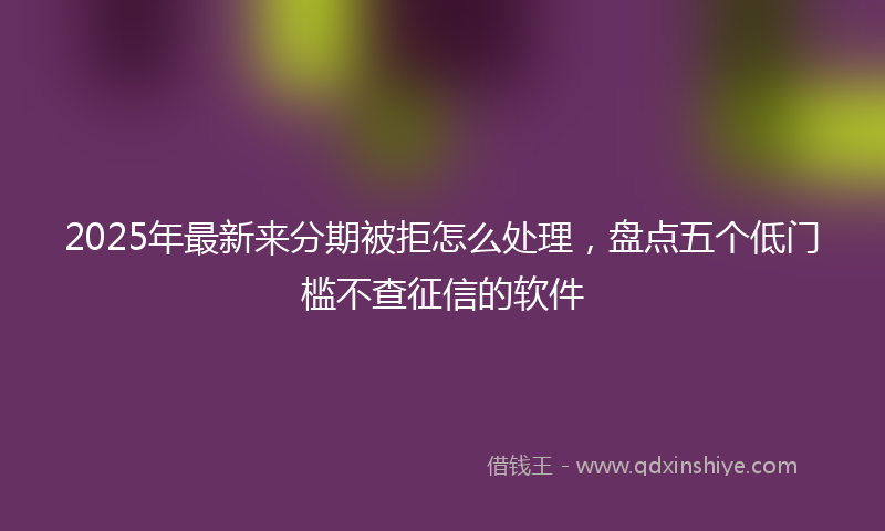 2025年最新来分期被拒怎么处理，盘点五个低门槛不查征信的软件