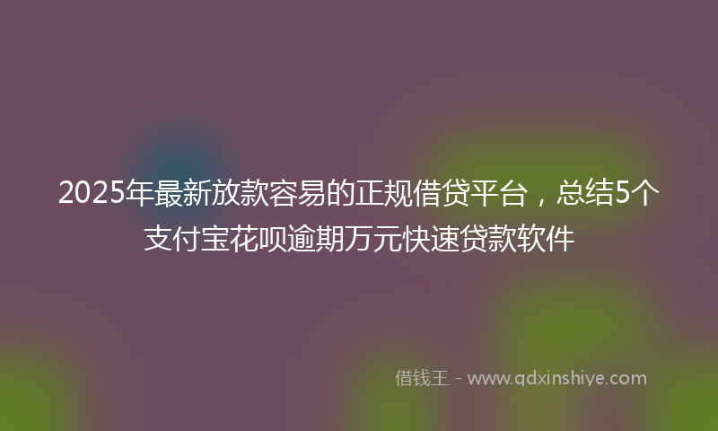 2025年最新放款容易的正规借贷平台，总结5个支付宝花呗逾期万元快速贷款软件