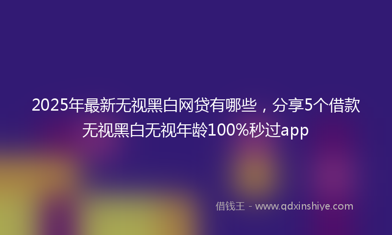 2025年最新无视黑白网贷有哪些，分享5个借款无视黑白无视年龄100%秒过app