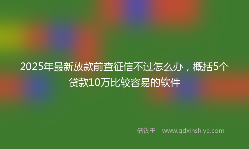 2025年最新放款前查征信不过怎么办，概括5个贷款10万比较容易的软件