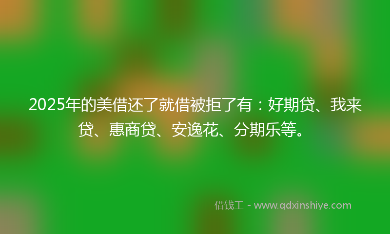 2025年的美借还了就借被拒了有：好期贷、我来贷、惠商贷、安逸花、分期乐等。