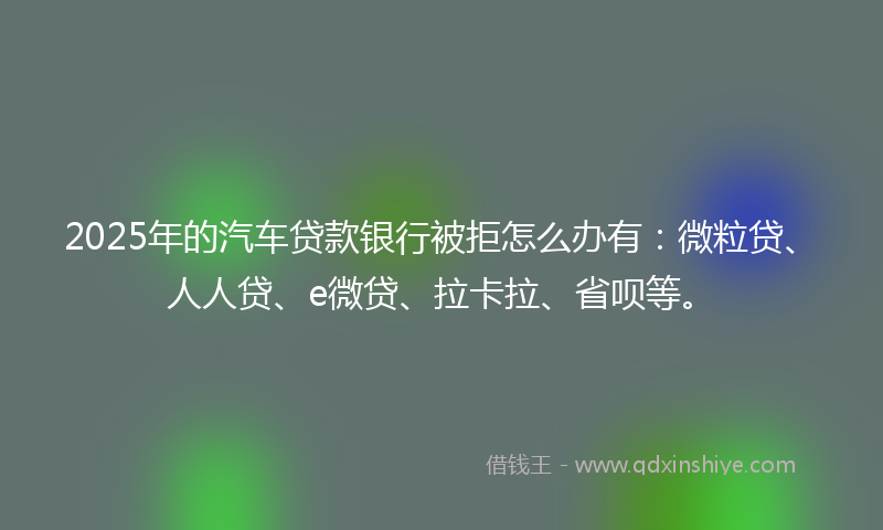 2025年的汽车贷款银行被拒怎么办有：微粒贷、人人贷、e微贷、拉卡拉、省呗等。
