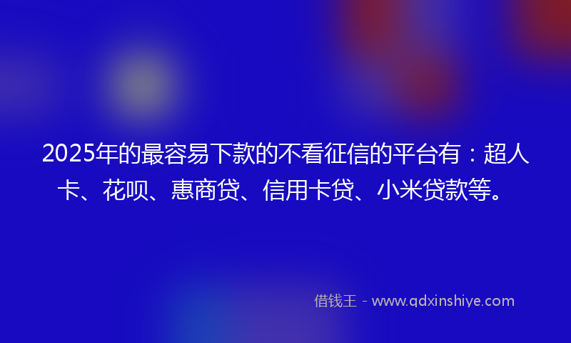 2025年的最容易下款的不看征信的平台有：超人卡、花呗、惠商贷、信用卡贷、小米贷款等。
