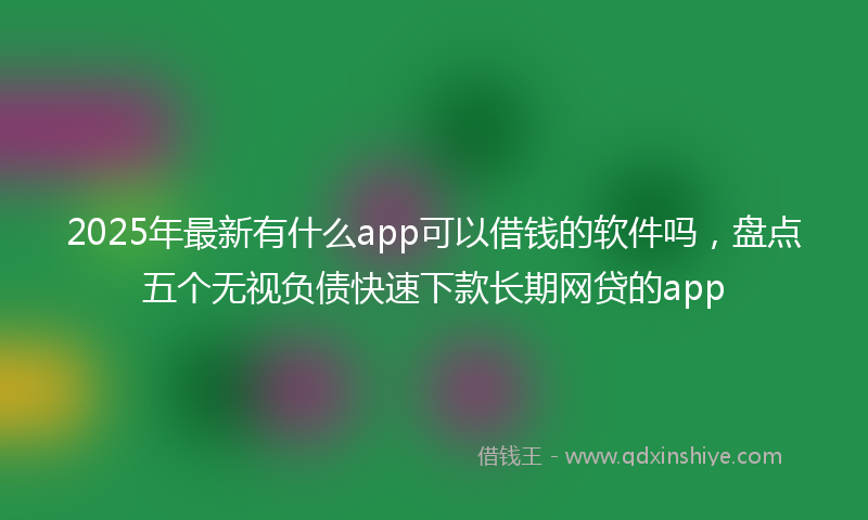 2025年最新有什么app可以借钱的软件吗，盘点五个无视负债快速下款长期网贷的app