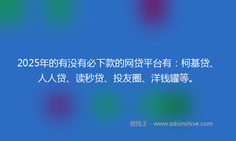 2025年的有没有必下款的网贷平台有：柯基贷、人人贷、读秒贷、投友圈、洋钱罐等。
