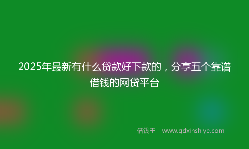 2025年最新有什么贷款好下款的，分享五个靠谱借钱的网贷平台