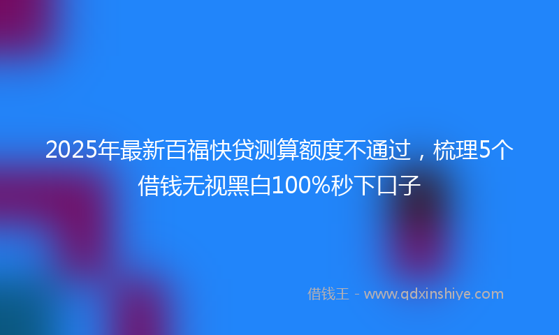 2025年最新百福快贷测算额度不通过，梳理5个借钱无视黑白100%秒下口子