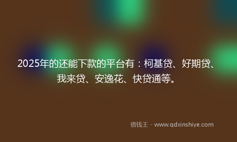 2025年的还能下款的平台有：柯基贷、好期贷、我来贷、安逸花、快贷通等。