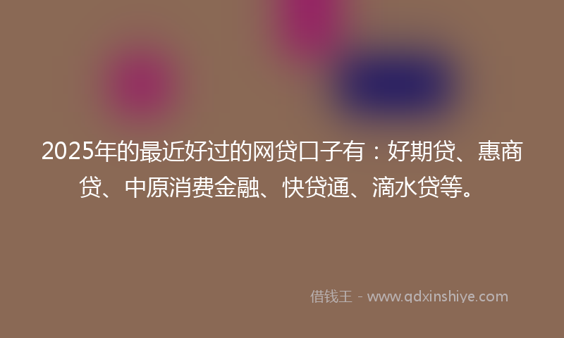 2025年的最近好过的网贷口子有：好期贷、惠商贷、中原消费金融、快贷通、滴水贷等。