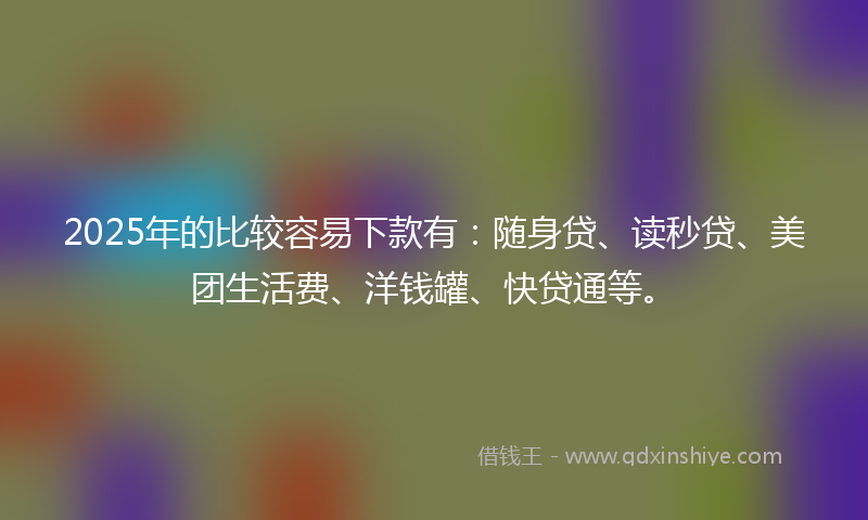 2025年的比较容易下款有：随身贷、读秒贷、美团生活费、洋钱罐、快贷通等。