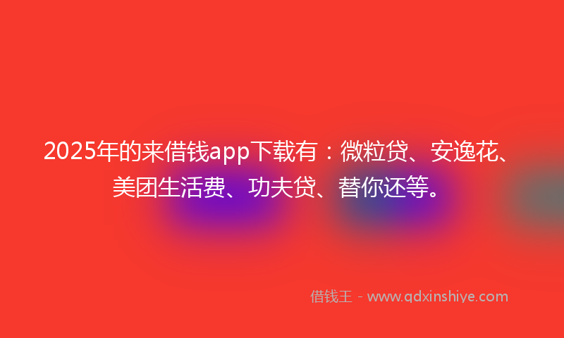 2025年的来借钱app下载有：微粒贷、安逸花、美团生活费、功夫贷、替你还等。