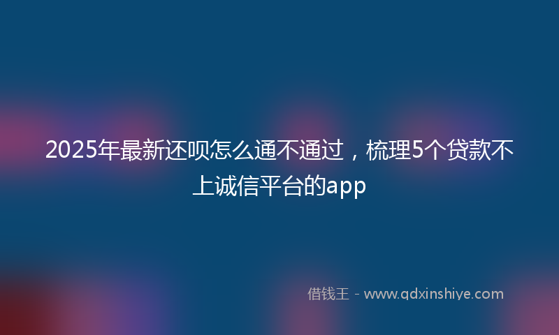 2025年最新还呗怎么通不通过，梳理5个贷款不上诚信平台的app