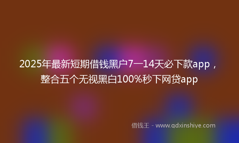 2025年最新短期借钱黑户7一14天必下款app，整合五个无视黑白100%秒下网贷app
