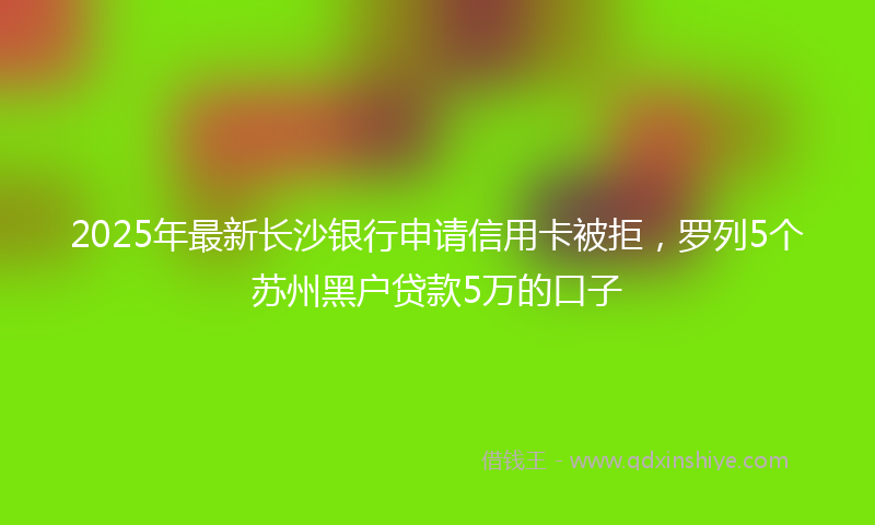 2025年最新长沙银行申请信用卡被拒，罗列5个苏州黑户贷款5万的口子