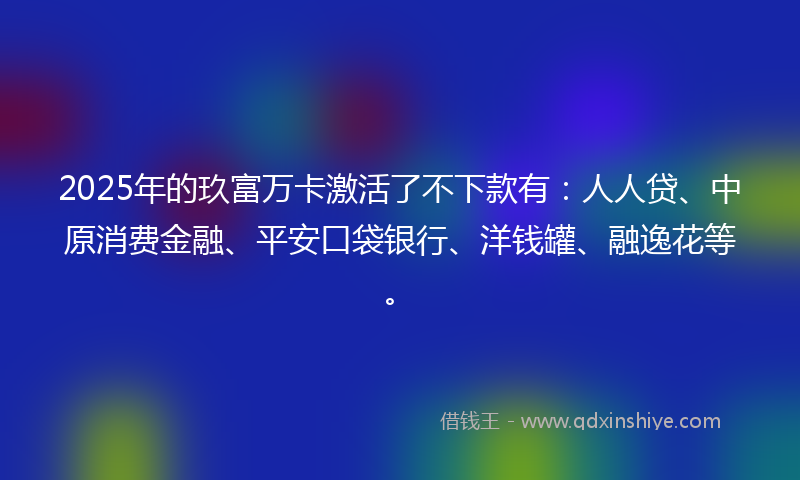 2025年的玖富万卡激活了不下款有：人人贷、中原消费金融、平安口袋银行、洋钱罐、融逸花等。