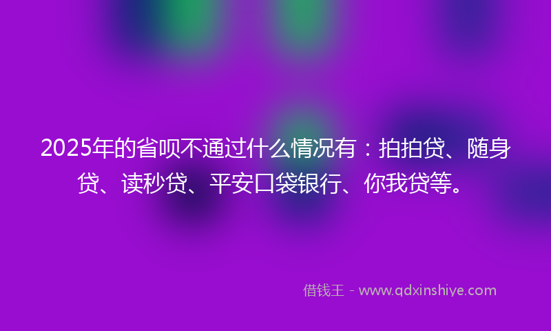 2025年的省呗不通过什么情况有：拍拍贷、随身贷、读秒贷、平安口袋银行、你我贷等。