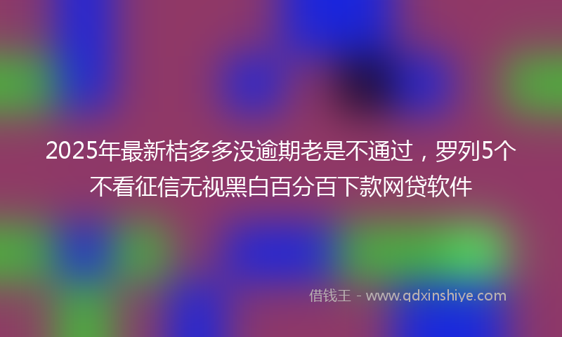 2025年最新桔多多没逾期老是不通过，罗列5个不看征信无视黑白百分百下款网贷软件