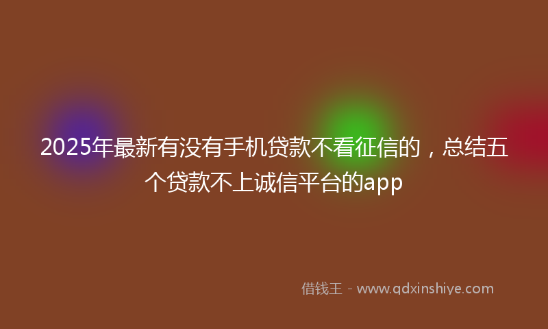 2025年最新有没有手机贷款不看征信的，总结五个贷款不上诚信平台的app