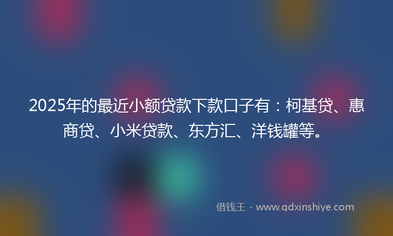 2025年的最近小额贷款下款口子有：柯基贷、惠商贷、小米贷款、东方汇、洋钱罐等。