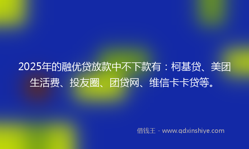 2025年的融优贷放款中不下款有：柯基贷、美团生活费、投友圈、团贷网、维信卡卡贷等。
